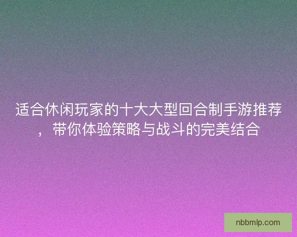 适合休闲玩家的十大大型回合制手游推荐，带你体验策略与战斗的完美结合