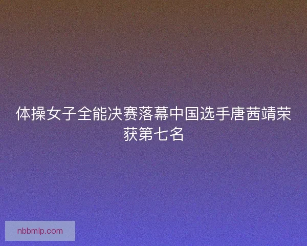 体操女子全能决赛落幕中国选手唐茜靖荣获第七名