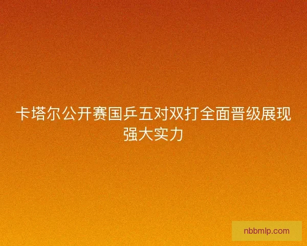 卡塔尔公开赛国乒五对双打全面晋级展现强大实力 卡塔尔公开赛国乒五对双打全面晋级展现强大实力
