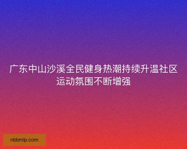 广东中山沙溪全民健身热潮持续升温社区运动氛围不断增强