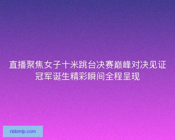 直播聚焦女子十米跳台决赛巅峰对决见证冠军诞生精彩瞬间全程呈现