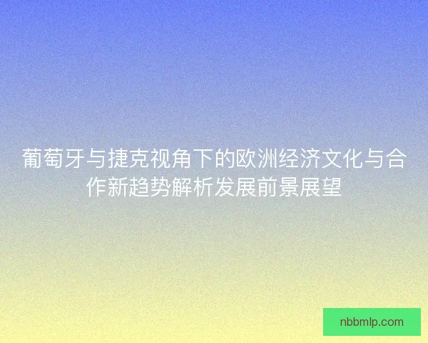 葡萄牙与捷克视角下的欧洲经济文化与合作新趋势解析发展前景展望