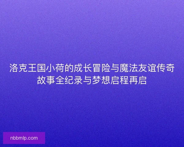 洛克王国小荷的成长冒险与魔法友谊传奇故事全纪录与梦想启程再启