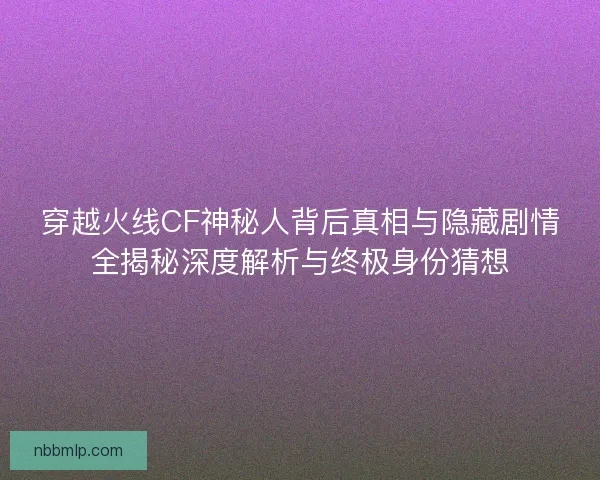 穿越火线CF神秘人背后真相与隐藏剧情全揭秘深度解析与终极身份猜想