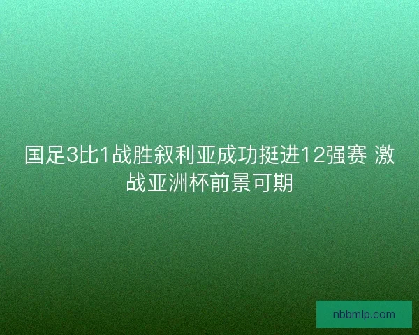 国足3比1战胜叙利亚成功挺进12强赛 激战亚洲杯前景可期