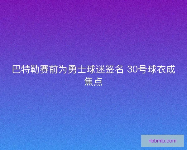 巴特勒赛前为勇士球迷签名 30号球衣成焦点