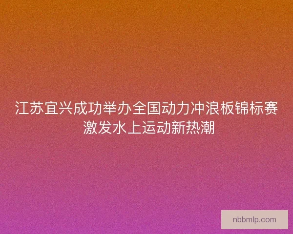 江苏宜兴成功举办全国动力冲浪板锦标赛 激发水上运动新热潮