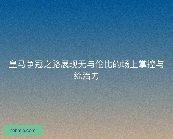 皇马争冠之路展现无与伦比的场上掌控与统治力