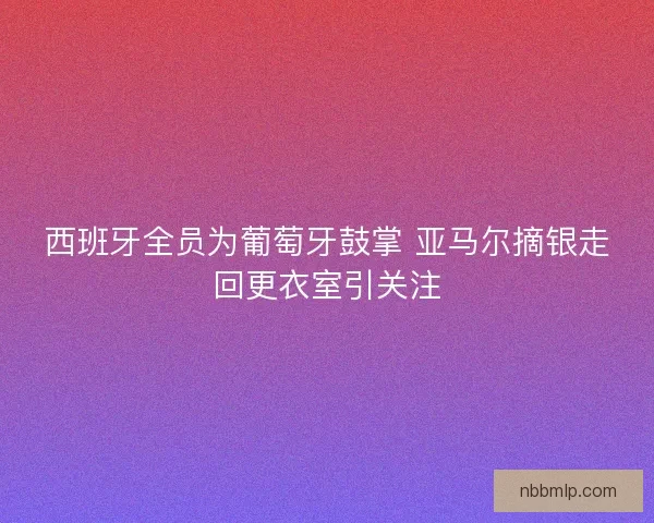 西班牙全员为葡萄牙鼓掌 亚马尔摘银走回更衣室引关注