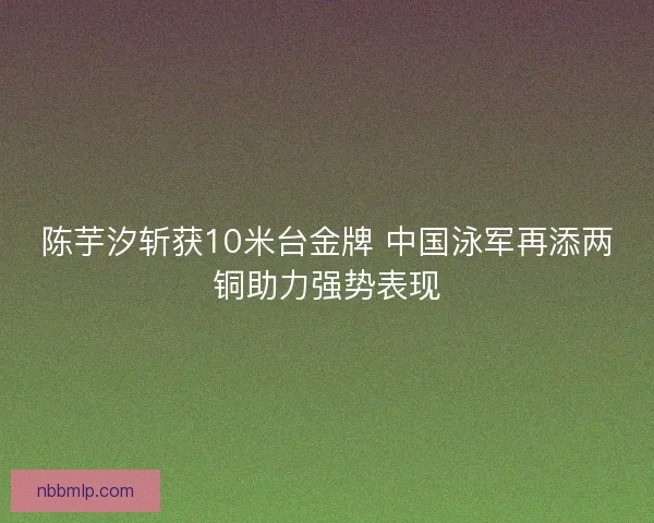 陈芋汐斩获10米台金牌 中国泳军再添两铜助力强势表现