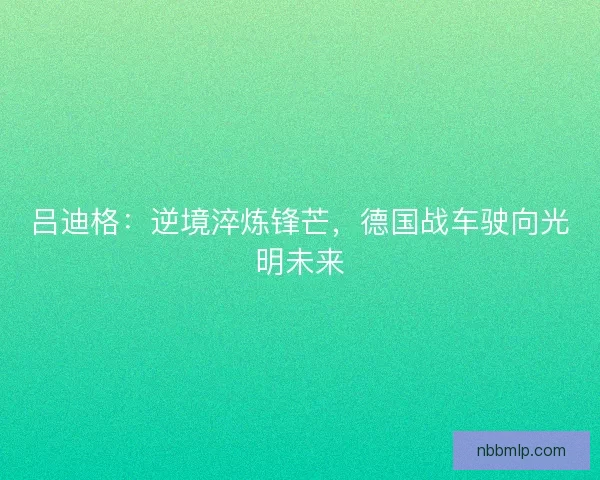 吕迪格：逆境淬炼锋芒，德国战车驶向光明未来