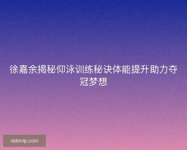 徐嘉余揭秘仰泳训练秘诀体能提升助力夺冠梦想