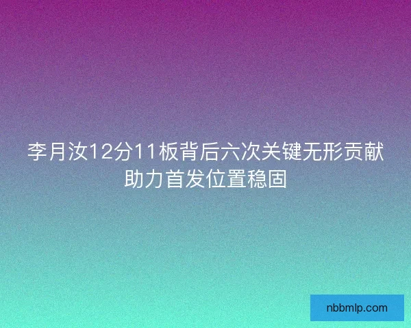 李月汝12分11板背后六次关键无形贡献助力首发位置稳固