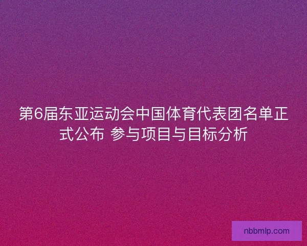 第6届东亚运动会中国体育代表团名单正式公布 参与项目与目标分析