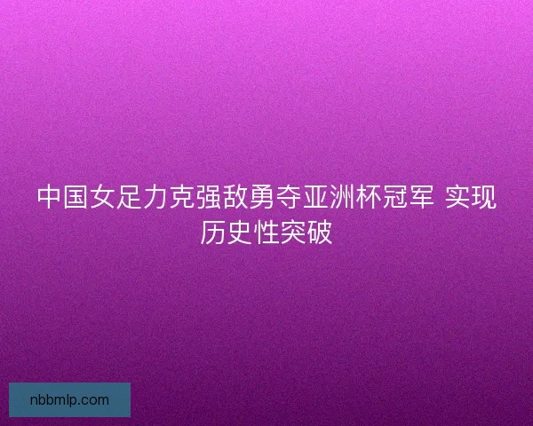 中国女足力克强敌勇夺亚洲杯冠军 实现历史性突破