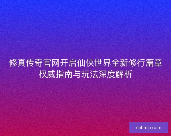 修真传奇官网开启仙侠世界全新修行篇章权威指南与玩法深度解析