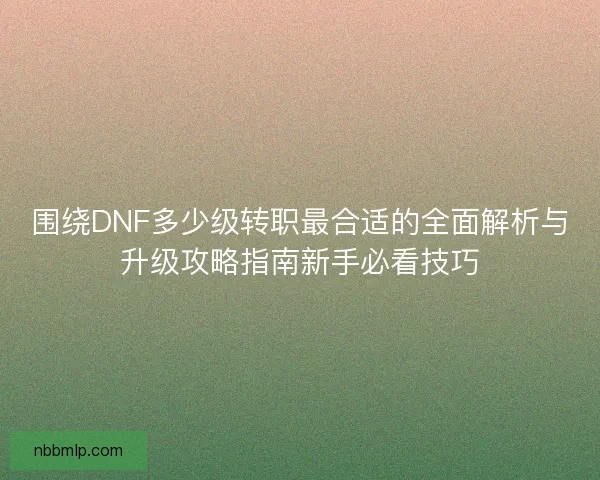 围绕DNF多少级转职最合适的全面解析与升级攻略指南新手必看技巧