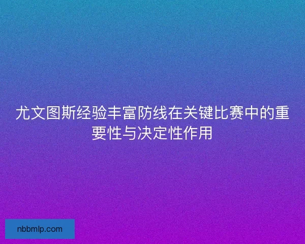 尤文图斯经验丰富防线在关键比赛中的重要性与决定性作用