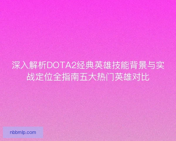 深入解析DOTA2经典英雄技能背景与实战定位全指南五大热门英雄对比