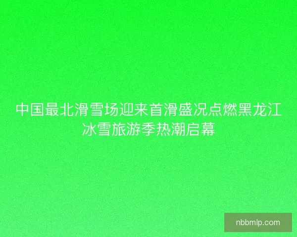 中国最北滑雪场迎来首滑盛况点燃黑龙江冰雪旅游季热潮启幕