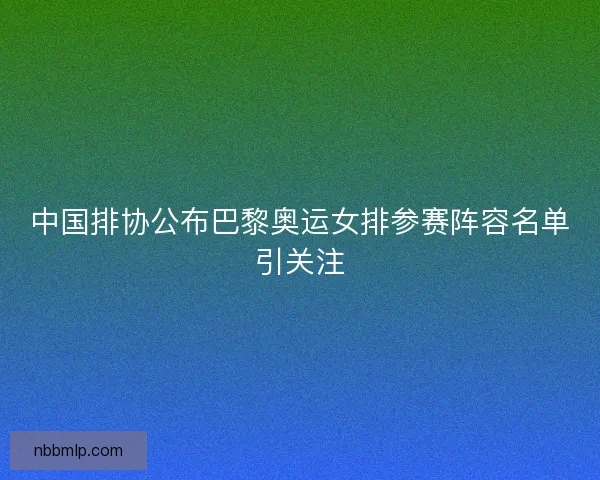 中国排协公布巴黎奥运女排参赛阵容名单引关注