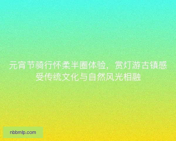 元宵节骑行怀柔半圈体验，赏灯游古镇感受传统文化与自然风光相融