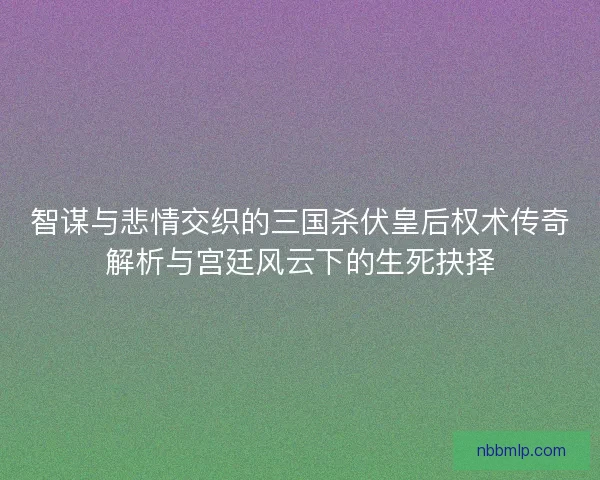 智谋与悲情交织的三国杀伏皇后权术传奇解析与宫廷风云下的生死抉择
