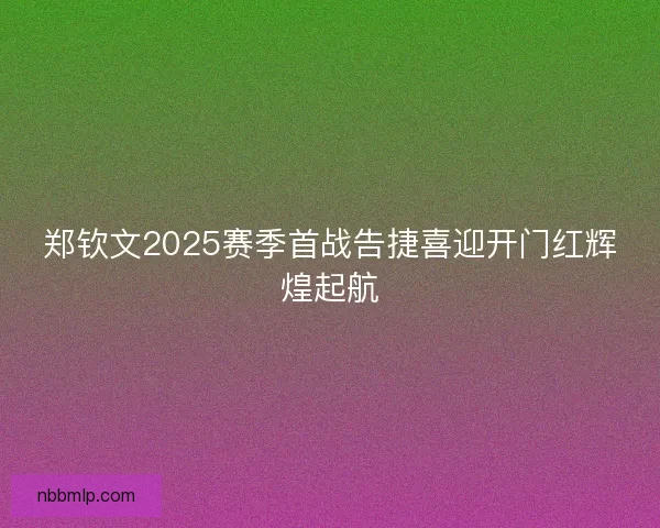郑钦文2025赛季首战告捷喜迎开门红辉煌起航