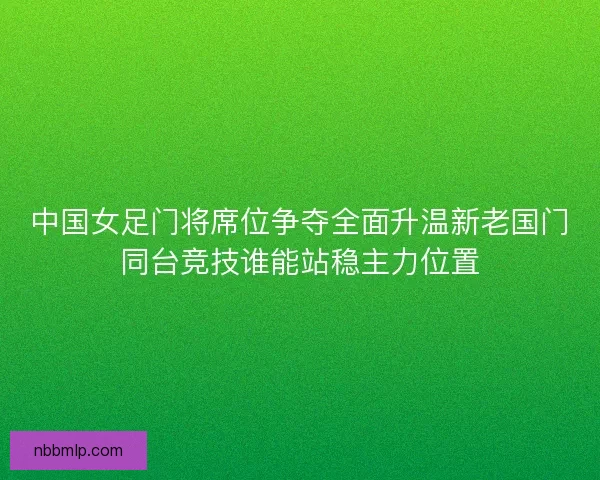 中国女足门将席位争夺全面升温新老国门同台竞技谁能站稳主力位置
