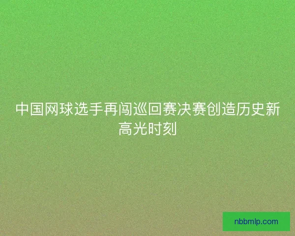 中国网球选手再闯巡回赛决赛创造历史新高光时刻
