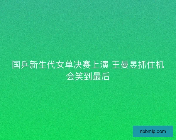国乒新生代女单决赛上演 王曼昱抓住机会笑到最后