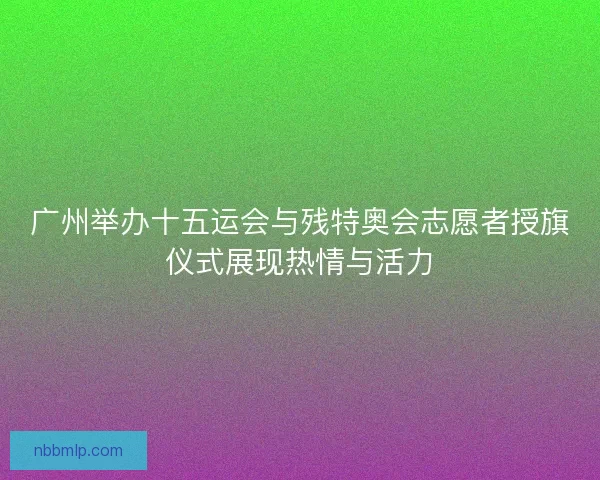广州举办十五运会与残特奥会志愿者授旗仪式展现热情与活力